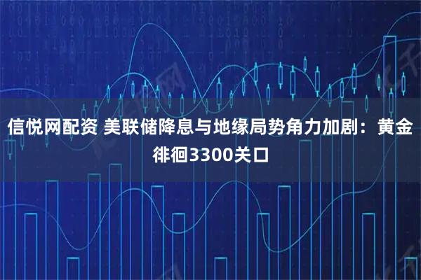 信悦网配资 美联储降息与地缘局势角力加剧：黄金徘徊3300关口