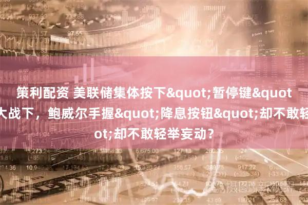 策利配资 美联储集体按下&quot;暂停键&quot;！关税大战下，鲍威尔手握&quot;降息按钮&quot;却不敢轻举妄动？