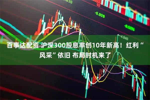 百事达配资 沪深300股息率创10年新高！红利“风采”依旧 布局时机来了