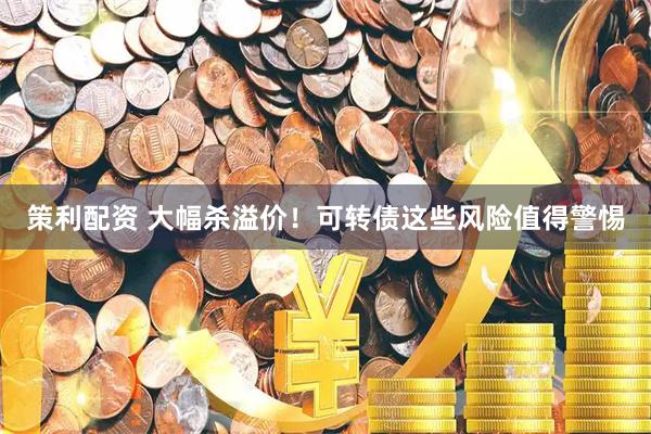 策利配资 大幅杀溢价！可转债这些风险值得警惕