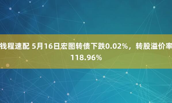 钱程速配 5月16日宏图转债下跌0.02%，转股溢价率118.96%