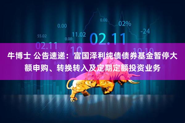 牛博士 公告速递：富国泽利纯债债券基金暂停大额申购、转换转入及定期定额投资业务
