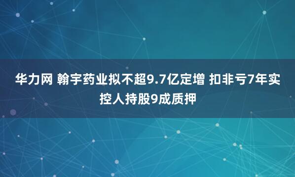 华力网 翰宇药业拟不超9.7亿定增 扣非亏7年实控人持股9成质押