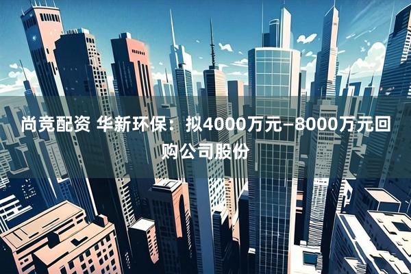 尚竞配资 华新环保：拟4000万元—8000万元回购公司股份