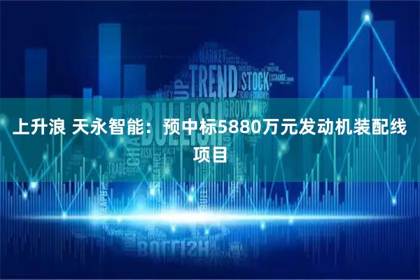 上升浪 天永智能：预中标5880万元发动机装配线项目