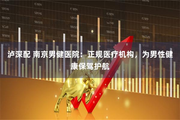 泸深配 南京男健医院：正规医疗机构，为男性健康保驾护航