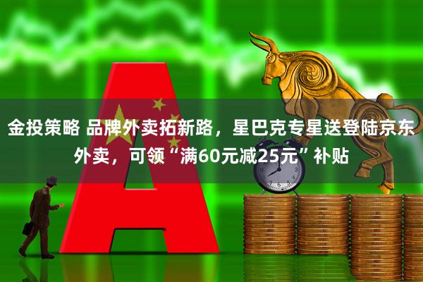金投策略 品牌外卖拓新路，星巴克专星送登陆京东外卖，可领“满60元减25元”补贴