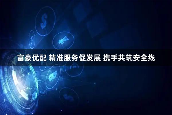 富豪优配 精准服务促发展 携手共筑安全线