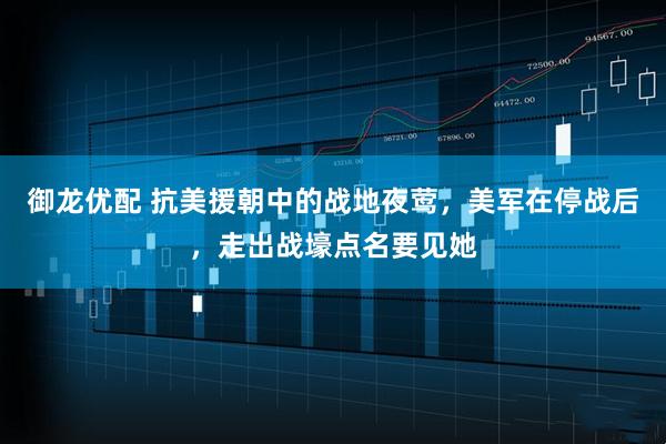 御龙优配 抗美援朝中的战地夜莺，美军在停战后，走出战壕点名要见她