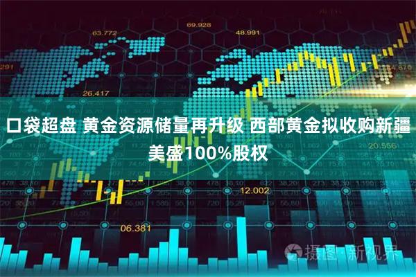 口袋超盘 黄金资源储量再升级 西部黄金拟收购新疆美盛100%股权