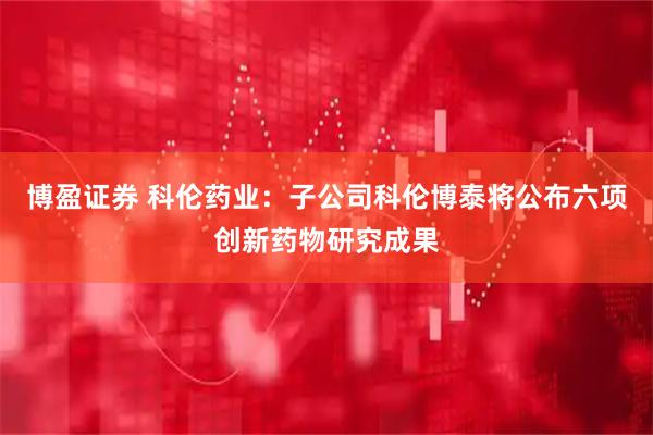 博盈证券 科伦药业：子公司科伦博泰将公布六项创新药物研究成果