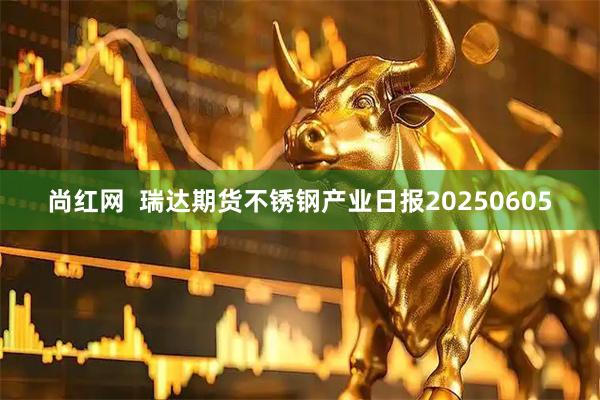 尚红网  瑞达期货不锈钢产业日报20250605
