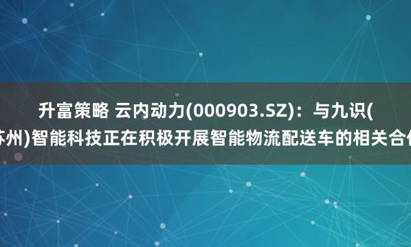 升富策略 云内动力(000903.SZ)：与九识(苏州)智能科技正在积极开展智能物流配送车的相关合作