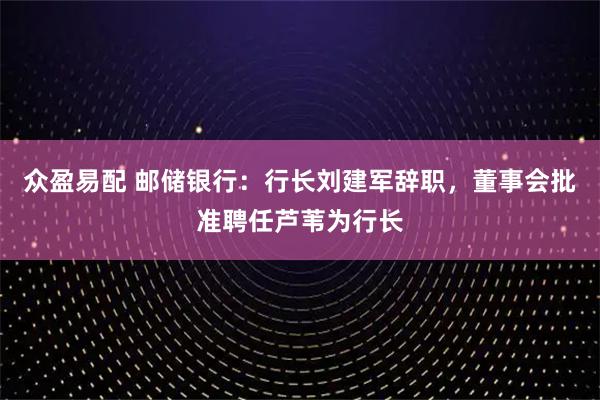 众盈易配 邮储银行：行长刘建军辞职，董事会批准聘任芦苇为行长