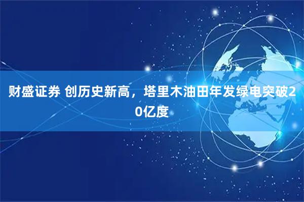 财盛证券 创历史新高，塔里木油田年发绿电突破20亿度