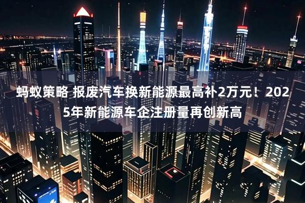蚂蚁策略 报废汽车换新能源最高补2万元！2025年新能源车企注册量再创新高