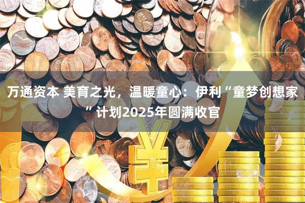万通资本 美育之光，温暖童心：伊利“童梦创想家”计划2025年圆满收官