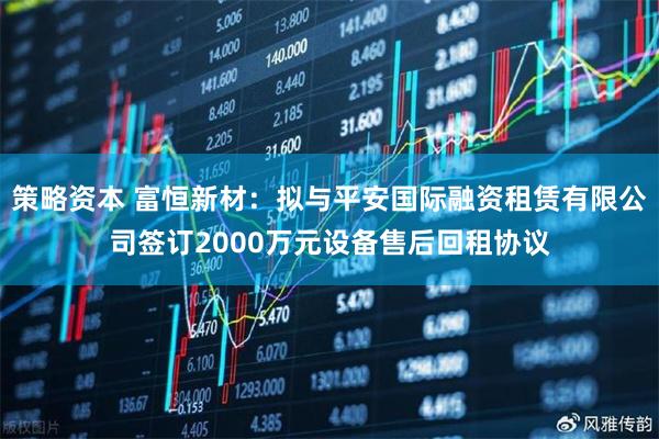 策略资本 富恒新材：拟与平安国际融资租赁有限公司签订2000万元设备售后回租协议