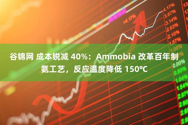 谷锦网 成本锐减 40%：Ammobia 改革百年制氨工艺，反应温度降低 150℃