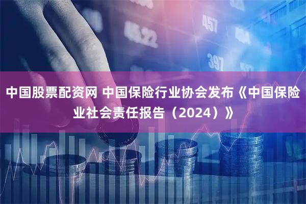 中国股票配资网 中国保险行业协会发布《中国保险业社会责任报告（2024）》