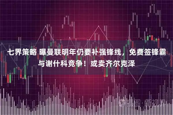 七界策略 曝曼联明年仍要补强锋线，免费签锋霸与谢什科竞争！或卖齐尔克泽